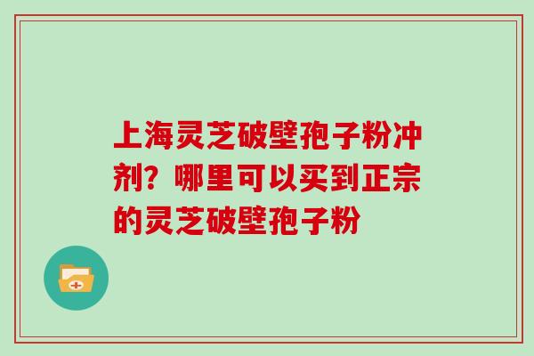 上海灵芝破壁孢子粉冲剂？哪里可以买到正宗的灵芝破壁孢子粉