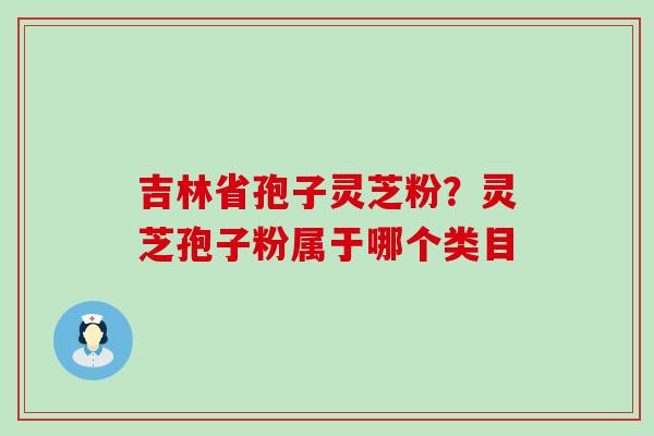 吉林省孢子灵芝粉？灵芝孢子粉属于哪个类目