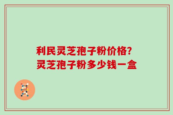 利民灵芝孢子粉价格？灵芝孢子粉多少钱一盒