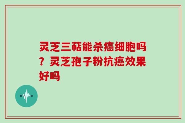 灵芝三萜能杀细胞吗？灵芝孢子粉抗效果好吗