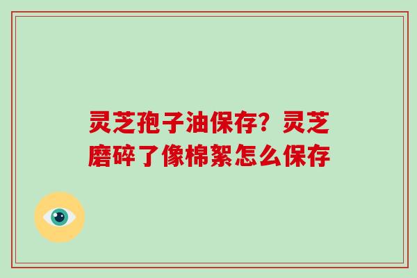 灵芝孢子油保存？灵芝磨碎了像棉絮怎么保存