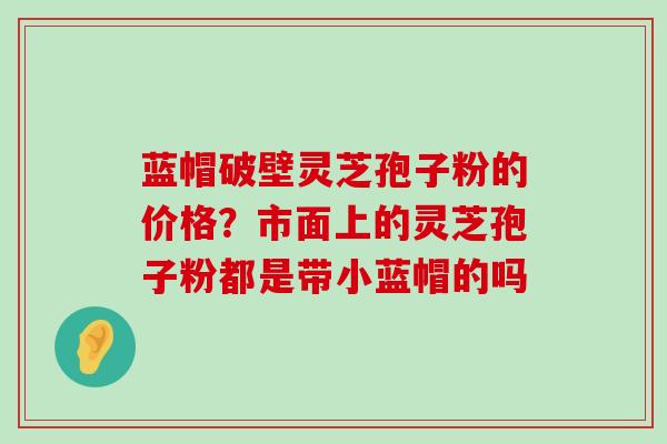 蓝帽破壁灵芝孢子粉的价格？市面上的灵芝孢子粉都是带小蓝帽的吗