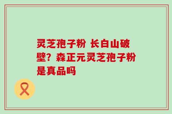 灵芝孢子粉 长白山破壁？森正元灵芝孢子粉是真品吗