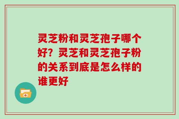 灵芝粉和灵芝孢子哪个好？灵芝和灵芝孢子粉的关系到底是怎么样的谁更好