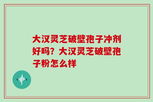 大汉灵芝破壁孢子冲剂好吗？大汉灵芝破壁孢子粉怎么样