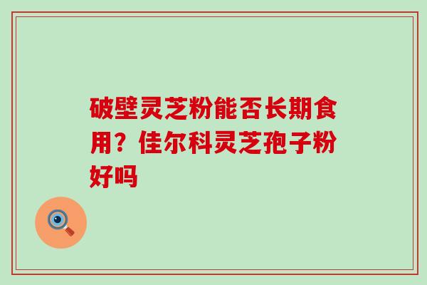 破壁灵芝粉能否长期食用？佳尔科灵芝孢子粉好吗