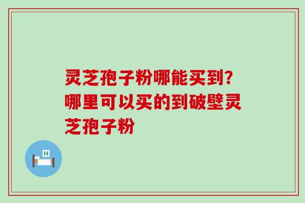 灵芝孢子粉哪能买到？哪里可以买的到破壁灵芝孢子粉