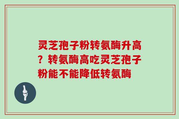 灵芝孢子粉转氨酶升高？转氨酶高吃灵芝孢子粉能不能降低转氨酶