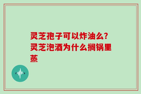 灵芝孢子可以炸油么？灵芝泡酒为什么搁锅里蒸