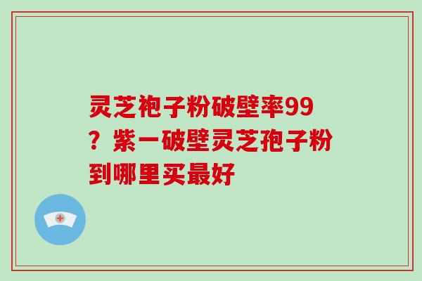 灵芝袍子粉破壁率99？紫一破壁灵芝孢子粉到哪里买好