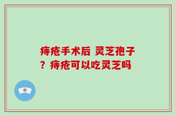 痔疮手术后 灵芝孢子？痔疮可以吃灵芝吗