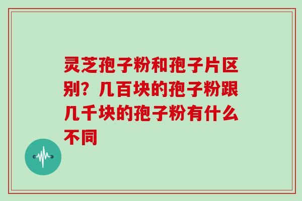 灵芝孢子粉和孢子片区别？几百块的孢子粉跟几千块的孢子粉有什么不同