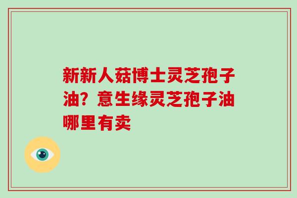 新新人菇博士灵芝孢子油？意生缘灵芝孢子油哪里有卖