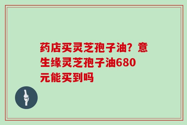 药店买灵芝孢子油？意生缘灵芝孢子油680元能买到吗