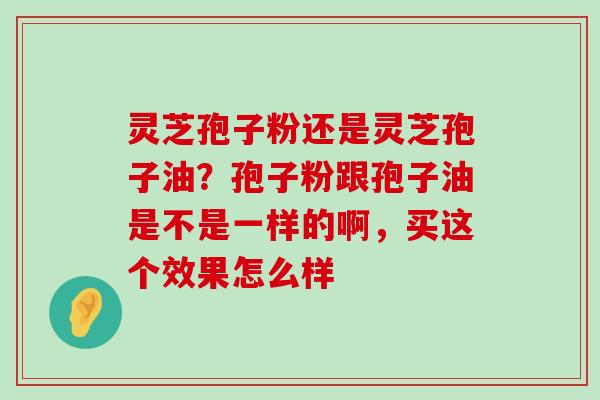 灵芝孢子粉还是灵芝孢子油？孢子粉跟孢子油是不是一样的啊，买这个效果怎么样