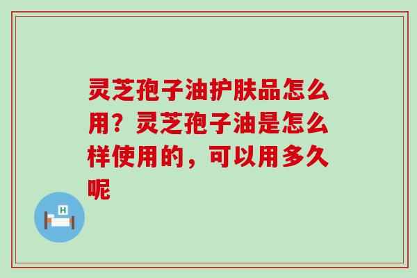 灵芝孢子油护肤品怎么用？灵芝孢子油是怎么样使用的，可以用多久呢