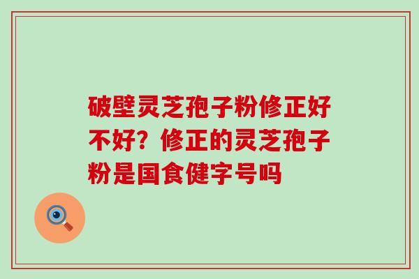 破壁灵芝孢子粉修正好不好？修正的灵芝孢子粉是国食健字号吗