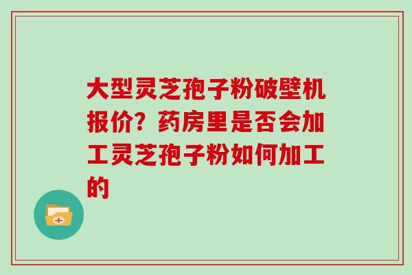 大型灵芝孢子粉破壁机报价？药房里是否会加工灵芝孢子粉如何加工的