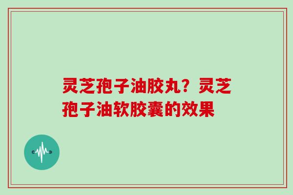 灵芝孢子油胶丸？灵芝孢子油软胶囊的效果