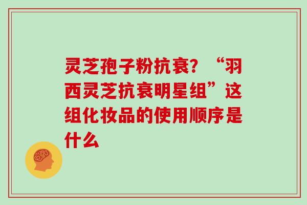 灵芝孢子粉抗衰？“羽西灵芝抗衰明星组”这组化妆品的使用顺序是什么