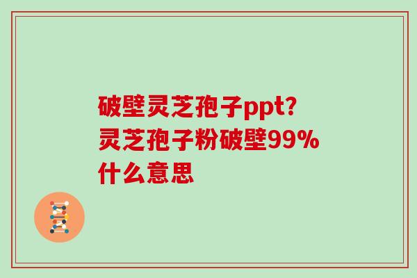 破壁灵芝孢子ppt？灵芝孢子粉破壁99%什么意思