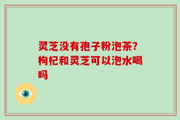 灵芝没有孢子粉泡茶？枸杞和灵芝可以泡水喝吗