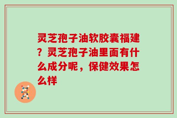 灵芝孢子油软胶囊福建？灵芝孢子油里面有什么成分呢，保健效果怎么样