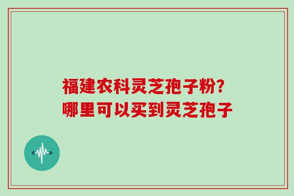 福建农科灵芝孢子粉？哪里可以买到灵芝孢子