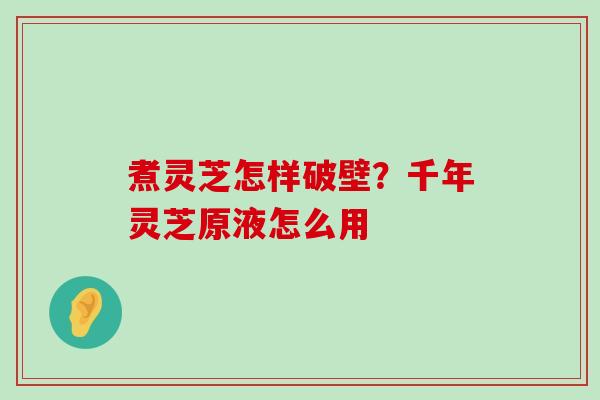 煮灵芝怎样破壁？千年灵芝原液怎么用