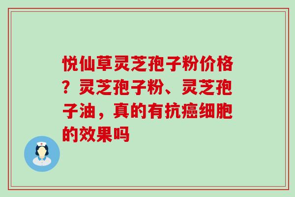 悦仙草灵芝孢子粉价格？灵芝孢子粉、灵芝孢子油，真的有抗细胞的效果吗