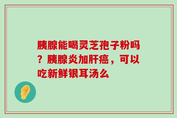 胰腺能喝灵芝孢子粉吗？胰腺炎加，可以吃新鲜银耳汤么