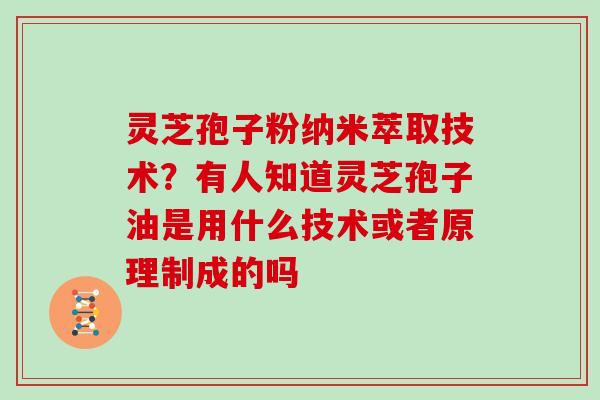 灵芝孢子粉纳米萃取技术？有人知道灵芝孢子油是用什么技术或者原理制成的吗