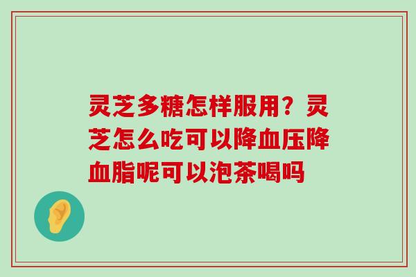 灵芝多糖怎样服用？灵芝怎么吃可以降降呢可以泡茶喝吗