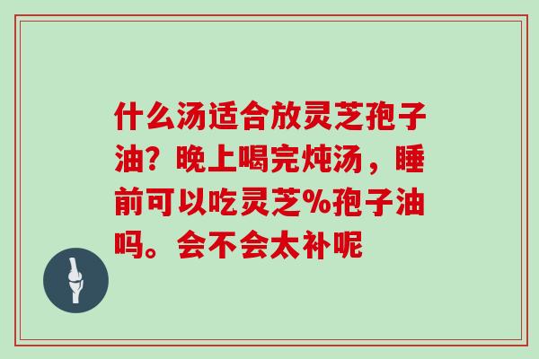 什么汤适合放灵芝孢子油？晚上喝完炖汤，睡前可以吃灵芝%孢子油吗。会不会太补呢