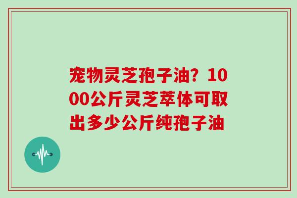 宠物灵芝孢子油？1000公斤灵芝萃体可取出多少公斤纯孢子油