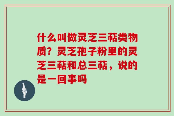 什么叫做灵芝三萜类物质？灵芝孢子粉里的灵芝三萜和总三萜，说的是一回事吗