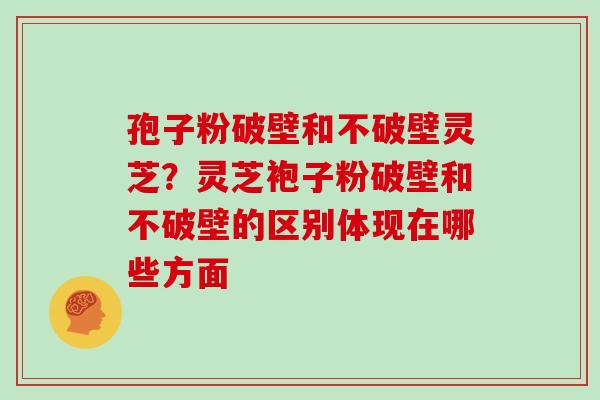 孢子粉破壁和不破壁灵芝？灵芝袍子粉破壁和不破壁的区别体现在哪些方面