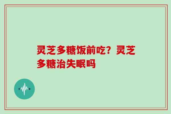 灵芝多糖饭前吃？灵芝多糖吗