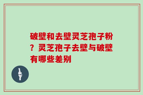 破壁和去壁灵芝孢子粉？灵芝孢子去壁与破壁有哪些差别