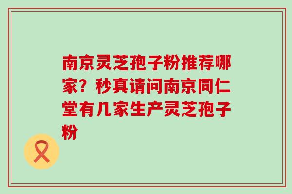 南京灵芝孢子粉推荐哪家？秒真请问南京同仁堂有几家生产灵芝孢子粉