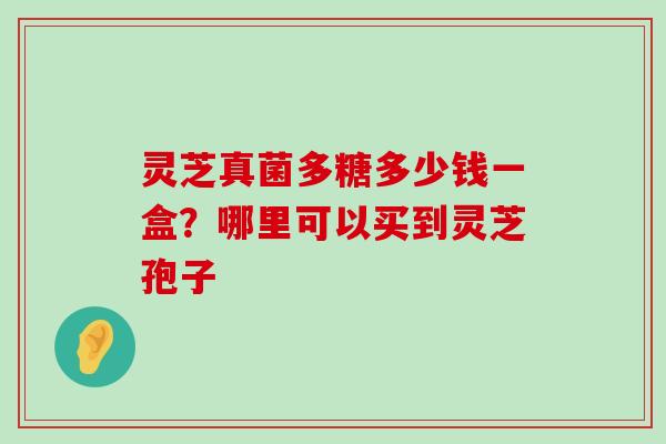 灵芝真菌多糖多少钱一盒？哪里可以买到灵芝孢子