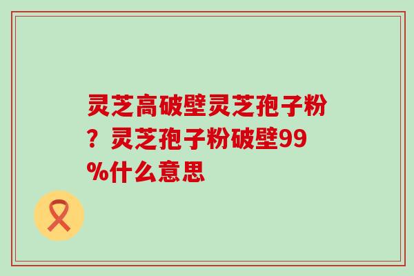 灵芝高破壁灵芝孢子粉？灵芝孢子粉破壁99%什么意思