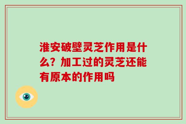 淮安破壁灵芝作用是什么？加工过的灵芝还能有原本的作用吗