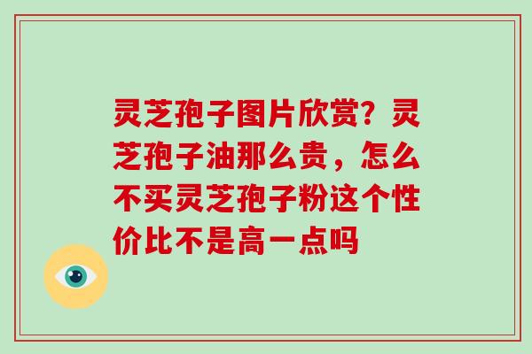 灵芝孢子图片欣赏？灵芝孢子油那么贵，怎么不买灵芝孢子粉这个性价比不是高一点吗