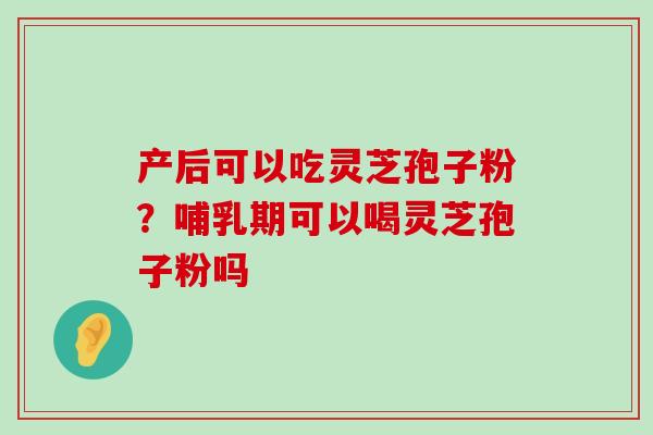 产后可以吃灵芝孢子粉？哺乳期可以喝灵芝孢子粉吗