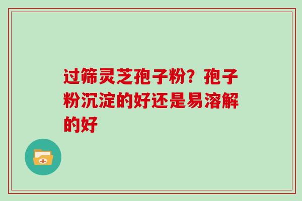 过筛灵芝孢子粉？孢子粉沉淀的好还是易溶解的好