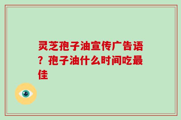 灵芝孢子油宣传广告语？孢子油什么时间吃佳