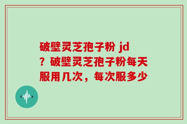 破壁灵芝孢子粉 jd？破壁灵芝孢子粉每天服用几次，每次服多少