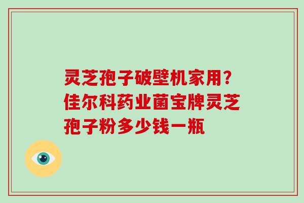 灵芝孢子破壁机家用？佳尔科药业菌宝牌灵芝孢子粉多少钱一瓶