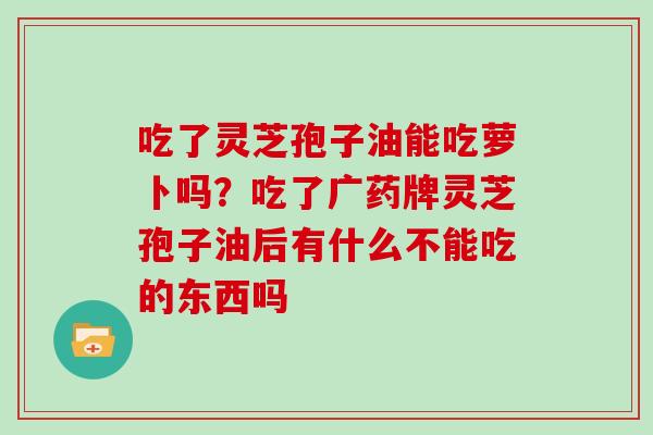 吃了灵芝孢子油能吃萝卜吗？吃了广药牌灵芝孢子油后有什么不能吃的东西吗